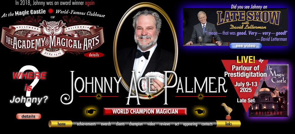 Home graphic of close-up magician Johnny Ace Palmer. About.com. Late Show with David Letterman video. The Magic Castle-Hollywood. home | achievements | awards | clients | champion | video | reviews | act | appearing | links