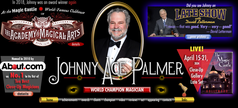 Home graphic of close-up magician Johnny Ace Palmer. About.com. Late Show with David Letterman video. The Magic Castle-Hollywood. home | achievements | awards | clients | champion | video | reviews | act | appearing | links
